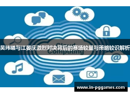吴玮曦与江晏庆激烈对决背后的赛场较量与策略较识解析