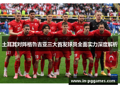 土耳其对阵格鲁吉亚三大首发球员全面实力深度解析