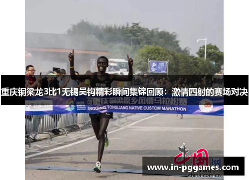 重庆铜梁龙3比1无锡吴钩精彩瞬间集锦回顾：激情四射的赛场对决