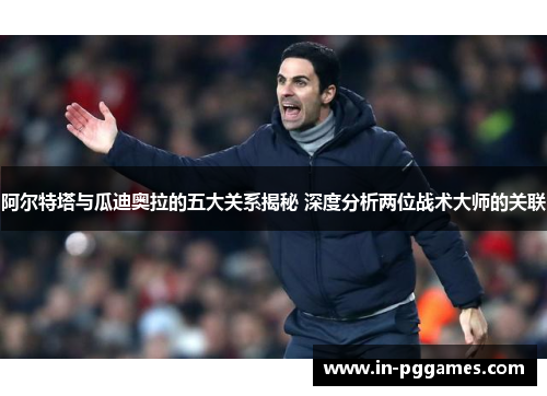 阿尔特塔与瓜迪奥拉的五大关系揭秘 深度分析两位战术大师的关联