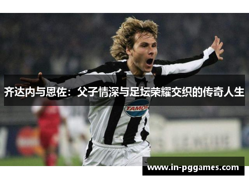 齐达内与恩佐：父子情深与足坛荣耀交织的传奇人生