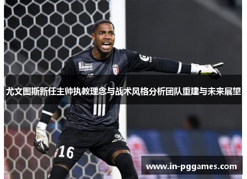 尤文图斯新任主帅执教理念与战术风格分析团队重建与未来展望