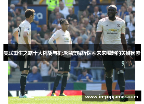 曼联重生之路十大挑战与机遇深度解析探索未来崛起的关键因素