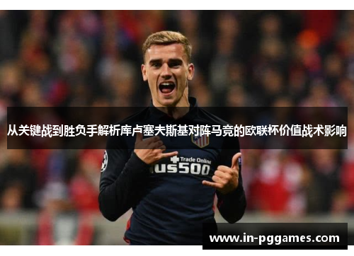从关键战到胜负手解析库卢塞夫斯基对阵马竞的欧联杯价值战术影响