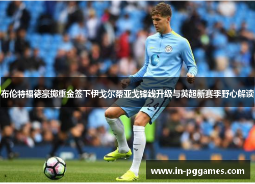 布伦特福德豪掷重金签下伊戈尔蒂亚戈锋线升级与英超新赛季野心解读