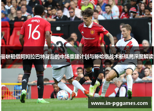 曼联租借阿姆拉巴特背后的中场重建计划与滕哈格战术新棋局深度解读