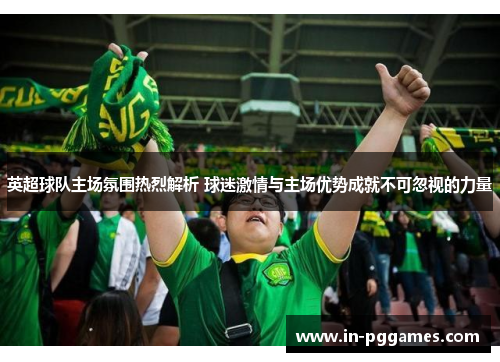 英超球队主场氛围热烈解析 球迷激情与主场优势成就不可忽视的力量