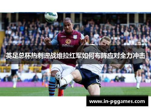 英足总杯热刺迎战维拉红军如何布阵应对全力冲击
