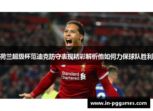 荷兰超级杯范迪克防守表现精彩解析他如何力保球队胜利